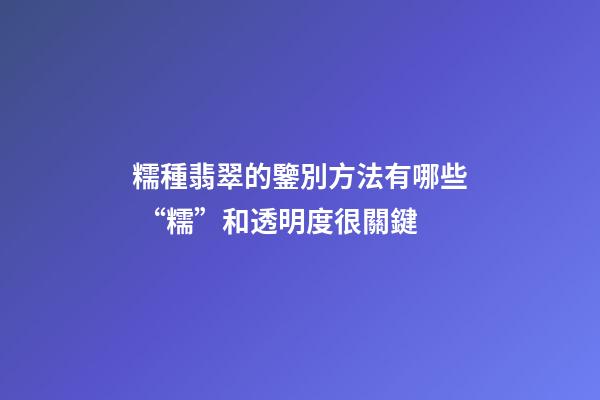 糯種翡翠的鑒別方法有哪些 “糯”和透明度很關鍵